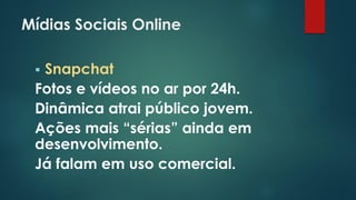 Mídias Sociais Online
 Snapchat
Fotos e vídeos no ar por 24h.
Dinâmica atrai público jovem.
Ações mais “sérias” ainda em
desenvolvimento.
Já falam em uso comercial.
 