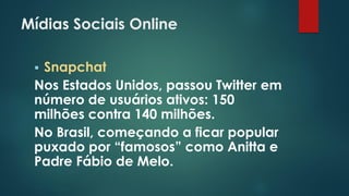Mídias Sociais Online
 Snapchat
Nos Estados Unidos, passou Twitter em
número de usuários ativos: 150
milhões contra 140 milhões.
No Brasil, começando a ficar popular
puxado por “famosos” como Anitta e
Padre Fábio de Melo.
 
