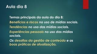 Aula dia 8
Temas principais da aula do dia 8:
Benefícios e riscos no uso de mídias sociais.
Tendências no uso das mídias sociais.
Experiências pessoais no uso das mídias
sociais.
Os desafios da gestão de conteúdo e as
boas práticas de atualização.
 