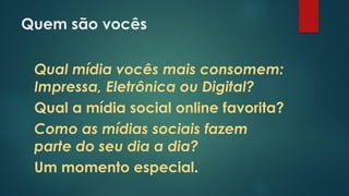 Quem são vocês
Qual mídia vocês mais consomem:
Impressa, Eletrônica ou Digital?
Qual a mídia social online favorita?
Como as mídias sociais fazem
parte do seu dia a dia?
Um momento especial.
 