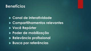 Benefícios
 Canal de interatividade
 Compartilhamentos relevantes
 Você Repórter
 Poder de mobilização
 Relevância profissional
 Busca por referências
 