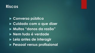 Riscos
 Conversa pública
 Cuidado com o que dizer
 Muitos “donos da razão”
 Nem tudo é verdade
 Leia antes de interagir
 Pessoal versus profissional
 