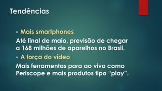 Tendências
 Mais smartphones
Até final de maio, previsão de chegar
a 168 milhões de aparelhos no Brasil.
 A força do vídeo
Mais ferramentas para ao vivo como
Periscope e mais produtos tipo “play”.
 