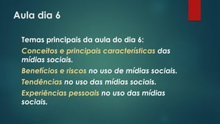 Aula dia 6
Temas principais da aula do dia 6:
Conceitos e principais características das
mídias sociais.
Benefícios e riscos no uso de mídias sociais.
Tendências no uso das mídias sociais.
Experiências pessoais no uso das mídias
sociais.
 