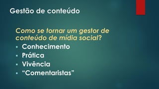 Gestão de conteúdo
Como se tornar um gestor de
conteúdo de mídia social?
 Conhecimento
 Prática
 Vivência
 “Comentaristas”
 