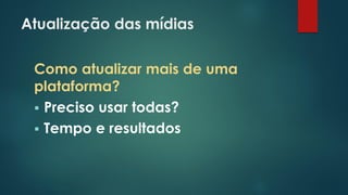 Atualização das mídias
Como atualizar mais de uma
plataforma?
 Preciso usar todas?
 Tempo e resultados
 