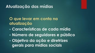 Atualização das mídias
O que levar em conta na
atualização
 Características de cada mídia
 Número de seguidores e público
 Objetivo da ação e diretrizes
gerais para mídias sociais
 