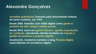 Alexandre Gonçalves
Jornalista profissional, formado pela Universidade Federal
de Santa Catarina, em 1994.
Desde 2004, trabalho com mídia digital como gestor e
produtor de sites, blogs e mídias sociais.
Desde 2010, sócio na agente informa – gestão e produção
de conteúdo, atendendo clientes também na criação e
gestão de produtos e projetos digitais.
Atualmente, mantenho também o blog Primeiro Digital,
especializado em jornalismo digital.
 