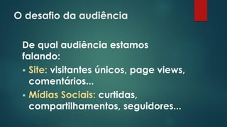 O desafio da audiência
De qual audiência estamos
falando:
 Site: visitantes únicos, page views,
comentários...
 Mídias Sociais: curtidas,
compartilhamentos, seguidores...
 