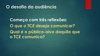 O desafio da audiência
Começa com três reflexões:
O que o TCE deseja comunicar?
Qual é o público-alvo daquilo que
o TCE comunica?
 