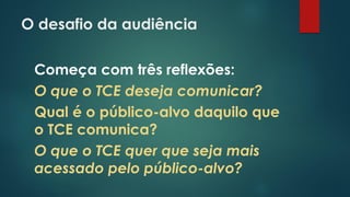 O desafio da audiência
Começa com três reflexões:
O que o TCE deseja comunicar?
Qual é o público-alvo daquilo que
o TCE comunica?
O que o TCE quer que seja mais
acessado pelo público-alvo?
 