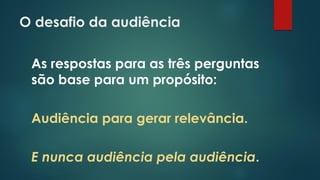 O desafio da audiência
As respostas para as três perguntas
são base para um propósito:
Audiência para gerar relevância.
E nunca audiência pela audiência.
 