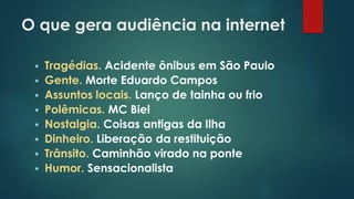 O que gera audiência na internet
 Tragédias. Acidente ônibus em São Paulo
 Gente. Morte Eduardo Campos
 Assuntos locais. Lanço de tainha ou frio
 Polêmicas. MC Biel
 Nostalgia. Coisas antigas da Ilha
 Dinheiro. Liberação da restituição
 Trânsito. Caminhão virado na ponte
 Humor. Sensacionalista
 