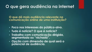 O que gera audiência na internet
O que dá mais audiência relevante na
comunicação online de uma instituição?
 Foco nos interesses do público-alvo.
 Tudo é notícia? O que é notícia?
 Trabalho com comunicação dirigida,
segmentada ou “nichada”.
 Opção com dimensão de qual será o
potencial de audiência.
 