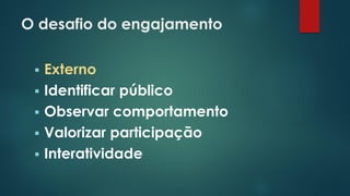 O desafio do engajamento
 Externo
 Identificar público
 Observar comportamento
 Valorizar participação
 Interatividade
 