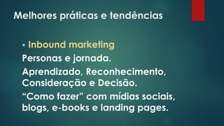 Melhores práticas e tendências
 Inbound marketing
Personas e jornada.
Aprendizado, Reconhecimento,
Consideração e Decisão.
“Como fazer” com mídias sociais,
blogs, e-books e landing pages.
 