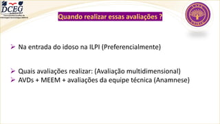 Departamento Científico de
Enfermagem Gerontológica ABEN-RJ Quando realizar essas avaliações ?
➢ Na entrada do idoso na ILPI (Preferencialmente)
➢ Quais avaliações realizar: (Avaliação multidimensional)
➢ AVDs + MEEM + avaliações da equipe técnica (Anamnese)
 