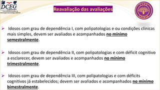 Departamento Científico de
Enfermagem Gerontológica ABEN-RJ
Reavaliação das avaliações
➢ Idosos com grau de dependência I, com polipatologias e ou condições clínicas
mais simples, devem ser avaliados e acompanhados no mínimo
semestralmente.
➢ Idosos com grau de dependência II, com polipatologias e com déficit cognitivo
a esclarecer, devem ser avaliados e acompanhados no mínimo
trimestralmente.
➢ Idosos com grau de dependência III, com polipatologias e com déficits
cognitivos já estabelecidos; devem ser avaliados e acompanhados no mínimo
bimestralmente.
 