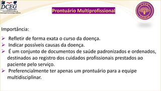 Departamento Científico de
Enfermagem Gerontológica ABEN-RJ
Prontuário Multiprofissional
Importância:
➢ Refletir de forma exata o curso da doença.
➢ Indicar possíveis causas da doença.
➢ É um conjunto de documentos de saúde padronizados e ordenados,
destinados ao registro dos cuidados profissionais prestados ao
paciente pelo serviço.
➢ Preferencialmente ter apenas um prontuário para a equipe
multidisciplinar.
 