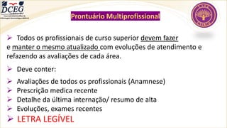 Departamento Científico de
Enfermagem Gerontológica ABEN-RJ Prontuário Multiprofissional
➢ Todos os profissionais de curso superior devem fazer
e manter o mesmo atualizado com evoluções de atendimento e
refazendo as avaliações de cada área.
➢ Deve conter:
➢ Avaliações de todos os profissionais (Anamnese)
➢ Prescrição medica recente
➢ Detalhe da última internação/ resumo de alta
➢ Evoluções, exames recentes
➢ LETRA LEGÍVEL
 