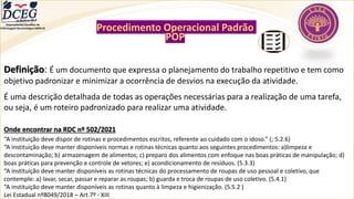 Departamento Científico de
Enfermagem Gerontológica ABEN-RJ
Procedimento Operacional Padrão
POP
Definição: É um documento que expressa o planejamento do trabalho repetitivo e tem como
objetivo padronizar e minimizar a ocorrência de desvios na execução da atividade.
É uma descrição detalhada de todas as operações necessárias para a realização de uma tarefa,
ou seja, é um roteiro padronizado para realizar uma atividade.
Onde encontrar na RDC nº 502/2021
“A instituição deve dispor de rotinas e procedimentos escritos, referente ao cuidado com o idoso.” (; 5.2.6)
“A instituição deve manter disponíveis normas e rotinas técnicas quanto aos seguintes procedimentos: a)limpeza e
descontaminação; b) armazenagem de alimentos; c) preparo dos alimentos com enfoque nas boas práticas de manipulação; d)
boas práticas para prevenção e controle de vetores; e) acondicionamento de resíduos. (5.3.3)
“A instituição deve manter disponíveis as rotinas técnicas do processamento de roupas de uso pessoal e coletivo, que
contemple: a) lavar, secar, passar e reparar as roupas; b) guarda e troca de roupas de uso coletivo. (5.4.1)
“A instituição deve manter disponíveis as rotinas quanto à limpeza e higienização. (5.5.2 )
Lei Estadual nº8049/2018 – Art.7º - XIII
 