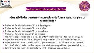 Departamento Científico de
Enfermagem Gerontológica ABEN-RJ
Treinamento da equipe técnica
Que atividades devem ser promovidas de forma agendada para os
funcionários?
➢ Treinar os funcionários no POP de enfermagem
➢ Treinar os funcionários no POP de nutrição
➢ Treinar os funcionários no POP da lavanderia
➢ Treinar os funcionários no POP da limpeza
➢ Promover capacitação aos técnicos de enfermagem nos cuidados de enfermagem
➢ Capacitar funcionários nas abordagens aos pacientes com síndrome demencial
➢ Capacitação em assuntos relativos a população idosa como: síndromes demenciais,
incontinência urinária, quedas, depressão, atividades cognitivas, hipodermóclise, etc.
➢ Incentivar e dar meios de liberação do profissional para capacitar-se
 