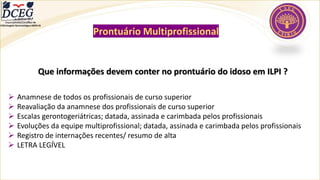 Departamento Científico de
Enfermagem Gerontológica ABEN-RJ
Prontuário Multiprofissional
Que informações devem conter no prontuário do idoso em ILPI ?
➢ Anamnese de todos os profissionais de curso superior
➢ Reavaliação da anamnese dos profissionais de curso superior
➢ Escalas gerontogeriátricas; datada, assinada e carimbada pelos profissionais
➢ Evoluções da equipe multiprofissional; datada, assinada e carimbada pelos profissionais
➢ Registro de internações recentes/ resumo de alta
➢ LETRA LEGÍVEL
 