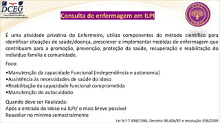 Departamento Científico de
Enfermagem Gerontológica ABEN-RJ Consulta de enfermagem em ILPI
É uma atividade privativa do Enfermeiro, utiliza componentes do método cientifico para
identificar situações de saúde/doença, prescrever e implementar medidas de enfermagem que
contribuam para a promoção, prevenção, proteção da saúde, recuperação e reabilitação do
indivíduo família e comunidade.
Foco:
•Manutenção da capacidade Funcional (independência e autonomia)
•Assistência às necessidades de saúde do idoso
•Reabilitação da capacidade funcional comprometida
•Manutenção do autocuidado
Quando deve ser Realizada:
Após a entrada do Idoso na ILPI/ o mais breve possível
Reavaliar no mínimo semestralmente
Lei N.º 7.498/1986, Decreto 94.406/87 e resolução 358/2009
 