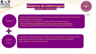 Departamento Científico de
Enfermagem Gerontológica ABEN-RJ
Histórico de Enfermagem
(Anamnese + Exame físico)
Histórico
• Roteiro sistematizado para o levantamento de dados do idoso que torna possível a
identificação de seus problemas.
Convenientemente analisados e avaliados, levam ao segundo passo.
• Deve ser focado nas fragilidades dos idosos e nas síndromes geriátricas.
• Investigar necessidades básicas de nutrição, hidratação, eliminações etc.
Exame
Físico
• Levantamento de dados sobre o estado de saúde do idoso para ter subsídios para o
diagnostico e posterior prescrição e evolução da assistência de enfermagem.
• Deve obedecer o sentido céfalo-caudal
 