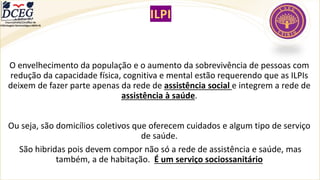 ILPI
O envelhecimento da população e o aumento da sobrevivência de pessoas com
redução da capacidade física, cognitiva e mental estão requerendo que as ILPIs
deixem de fazer parte apenas da rede de assistência social e integrem a rede de
assistência à saúde.
Ou seja, são domicílios coletivos que oferecem cuidados e algum tipo de serviço
de saúde.
São hibridas pois devem compor não só a rede de assistência e saúde, mas
também, a de habitação. É um serviço sociossanitário
Departamento Científico de
Enfermagem Gerontológica ABEN-RJ
 