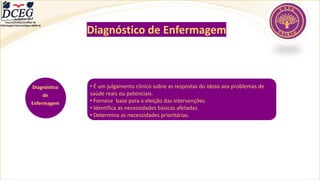 Departamento Científico de
Enfermagem Gerontológica ABEN-RJ
Diagnóstico
de
Enfermagem
• É um julgamento clínico sobre as respostas do idoso aos problemas de
saúde reais ou potenciais.
• Fornece base para a eleição das intervenções.
• Identifica as necessidades básicas afetadas.
• Determina as necessidades prioritárias.
Diagnóstico de Enfermagem
 