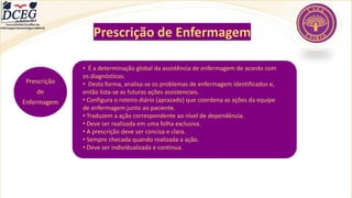 Departamento Científico de
Enfermagem Gerontológica ABEN-RJ
Prescrição de Enfermagem
Prescrição
de
Enfermagem
• É a determinação global da assistência de enfermagem de acordo com
os diagnósticos.
• Desta forma, analisa-se os problemas de enfermagem identificados e,
então lista-se as futuras ações assistenciais.
• Configura o roteiro diário (aprazado) que coordena as ações da equipe
de enfermagem junto ao paciente.
• Traduzem a ação correspondente ao nível de dependência.
• Deve ser realizada em uma folha exclusiva.
• A prescrição deve ser concisa e clara.
• Sempre checada quando realizada a ação.
• Deve ser individualizada e continua.
 