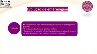 Departamento Científico de
Enfermagem Gerontológica ABEN-RJ
Evolução de enfermagem
Evolução
• É o registro feito pelo enfermeiro após a avaliação do estado geral do
paciente
• É uma avaliação global do plano de cuidados
• Deve conter as condutas referente a cada diagnóstico de enfermagem
• A redação deve ser clara e sucinta e deve ser carimbada
 