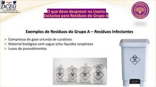 Exemplos de Resíduos do Grupo A – Resíduos Infectantes
➢ Compressa de gaze oriunda de curativos
➢ Material biológico com sague e/ou líquidos corpóreos
➢ Luvas de procedimentos
O que devo desprezar na Lixeira
Exclusiva para Resíduos do Grupo A
Departamento Científico de
Enfermagem Gerontológica ABEN-RJ
 