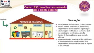 Onde o RSS deve ficar armazenado
até a coleta externa
Observações
➢ Local deve ser de fácil acesso à coleta externa
➢ Pisos e paredes revestidos de material liso,
impermeável, lavável e de fácil higienização
➢ Abertura para ventilação de no mínimo 1/20
da área do piso com tela de proteção
➢ Pontos de iluminação e de agua, tomada
elétrica
➢ Área coberta para higienização dos contêineres
e equipamentos com piso e paredes lisos,
impermeáveis e laváveis e com rede de esgoto
e ralo sifonado
Departamento Científico de
Enfermagem Gerontológica ABEN-RJ
 