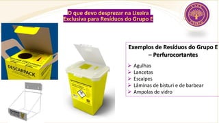 O que devo desprezar na Lixeira
Exclusiva para Resíduos do Grupo E
Exemplos de Resíduos do Grupo E
– Perfurocortantes
➢ Agulhas
➢ Lancetas
➢ Escalpes
➢ Lâminas de bisturi e de barbear
➢ Ampolas de vidro
 