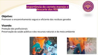 Importância do correto manejo e
descarte dos RSS
Objetivo:
Promover o encaminhamento seguro e eficiente dos resíduos gerados
Visando:
Proteção dos profissionais
Preservação da saúde pública e dos recursos naturais e do meio ambiente
 