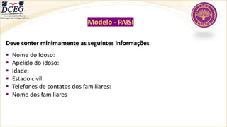 Modelo - PAISI
Deve conter minimamente as seguintes informações
▪ Nome do Idoso:
▪ Apelido do idoso:
▪ Idade:
▪ Estado civil:
▪ Telefones de contatos dos familiares:
▪ Nome dos familiares
Departamento Científico de
Enfermagem Gerontológica ABEN-RJ
 
