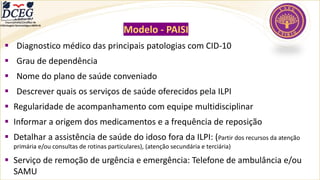 Modelo - PAISI
▪ Diagnostico médico das principais patologias com CID-10
▪ Grau de dependência
▪ Nome do plano de saúde conveniado
▪ Descrever quais os serviços de saúde oferecidos pela ILPI
▪ Regularidade de acompanhamento com equipe multidisciplinar
▪ Informar a origem dos medicamentos e a frequência de reposição
▪ Detalhar a assistência de saúde do idoso fora da ILPI: (Partir dos recursos da atenção
primária e/ou consultas de rotinas particulares), (atenção secundária e terciária)
▪ Serviço de remoção de urgência e emergência: Telefone de ambulância e/ou
SAMU
Departamento Científico de
Enfermagem Gerontológica ABEN-RJ
 