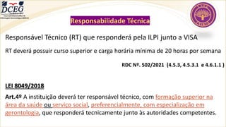 Responsabilidade Técnica
Responsável Técnico (RT) que responderá pela ILPI junto a VISA
RT deverá possuir curso superior e carga horária mínima de 20 horas por semana
RDC Nº. 502/2021 (4.5.3, 4.5.3.1 e 4.6.1.1 )
LEI 8049/2018
Art.4º A instituição deverá ter responsável técnico, com formação superior na
área da saúde ou serviço social, preferencialmente, com especialização em
gerontologia, que responderá tecnicamente junto às autoridades competentes.
Departamento Científico de
Enfermagem Gerontológica ABEN-RJ
 