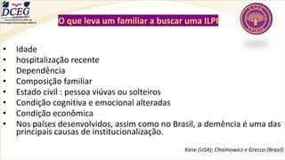 O que leva um familiar a buscar uma ILPI
• Idade
• hospitalização recente
• Dependência
• Composição familiar
• Estado civil : pessoa viúvas ou solteiros
• Condição cognitiva e emocional alteradas
• Condição econômica
• Nos países desenvolvidos, assim como no Brasil, a demência é uma das
principais causas de institucionalização.
Kane (USA); Chaimowicz e Grecco (Brasil)
Departamento Científico de
Enfermagem Gerontológica ABEN-RJ
 