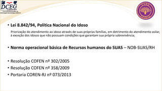 • Lei 8.842/94, Política Nacional do Idoso
Priorização do atendimento ao idoso através de suas próprias famílias, em detrimento do atendimento asilar,
à exceção dos idosos que não possuam condições que garantam sua própria sobrevivência;
• Norma operacional básica de Recursos humanos do SUAS – NOB-SUAS/RH
• Resolução COFEN nº 302/2005
• Resolução COFEN nº 358/2009
• Portaria COREN-RJ nº 073/2013
Departamento Científico de
Enfermagem Gerontológica ABEN-RJ
 