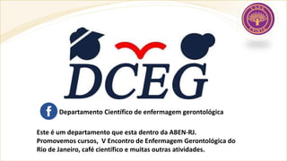 Este é um departamento que esta dentro da ABEN-RJ.
Promovemos cursos, V Encontro de Enfermagem Gerontológica do
Rio de Janeiro, café científico e muitas outras atividades.
Departamento Científico de enfermagem gerontológica
 