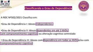 Departamento Científico de
Enfermagem Gerontológica ABEN-RJ
A RDC Nº502/2021 Classifica em:
•Grau de Dependência I: Idosos Independentes
•Grau de Dependência II: Idosos dependentes em até 3 AVDs,
sem comprometimento cognitivo, ou alteração cognitiva controlada
• Grau de Dependência III: Idosos com dependência em todas as AVDs e/ou com
comprometimento cognitivo
Classificando o Grau de Dependência
 