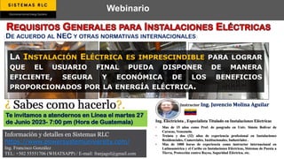 Webinario
Información y detalles en Sistemas RLC
https://www.powersystemuniversity.com/
Ing. Francisco González
TEL: +502 55551706 (WHATSAPP) / E-mail: franjagol@gmail.com
Ing. Electricista , Especialista Titulado en Instalaciones Eléctricas
• Mas de 15 años como Prof. de posgrado en Univ. Simón Bolívar de
Caracas, Venezuela.
• Treinta y dos (32) años de experiencia profesional en Instalaciones
Residenciales, Comerciales, Institucionales, Industriales .
• Mas de 1000 horas de experiencia como instructor internacional en
Latinoamérica y el Caribe en Instalaciones Eléctricas, Sistemas de Puesta a
Tierra, Protección contra Rayos, Seguridad Eléctrica, etc.
LA INSTALACIÓN ELÉCTRICA ES IMPRESCINDIBLE PARA LOGRAR
QUE EL USUARIO FINAL PUEDA DISPONER DE MANERA
EFICIENTE, SEGURA Y ECONÓMICA DE LOS BENEFICIOS
PROPORCIONADOS POR LA ENERGÍA ELÉCTRICA.
Te invitamos a atendernos en Línea el martes 27
de Junio 2023- 7:00 pm (Hora de Guatemala)
Instructor Ing. Juvencio Molina Aguilar
¿ Sabes como hacerlo?.
(DE ACUERDO AL NEC Y OTRAS NORMATIVAS INTERNACIONALES)
 