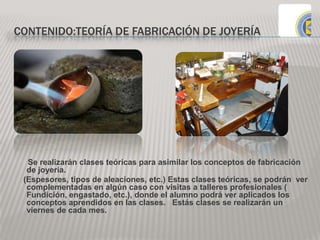 CONTENIDO:TEORÍA DE FABRICACIÓN DE JOYERÍA
Se realizarán clases teóricas para asimilar los conceptos de fabricación
de joyería.
(Espesores, tipos de aleaciones, etc.) Estas clases teóricas, se podrán ver
complementadas en algún caso con visitas a talleres profesionales (
Fundición, engastado, etc.), donde el alumno podrá ver aplicados los
conceptos aprendidos en las clases. Estás clases se realizarán un
viernes de cada mes.
 