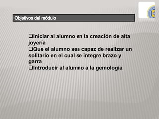 Iniciar al alumno en la creación de alta
joyería
Que el alumno sea capaz de realizar un
solitario en el cual se integre brazo y
garra
Introducir al alumno a la gemología
 