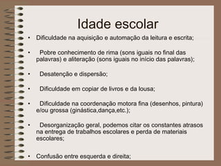 Idade escolar
• Dificuldade na aquisição e automação da leitura e escrita;
• Pobre conhecimento de rima (sons iguais no final das
palavras) e aliteração (sons iguais no início das palavras);
• Desatenção e dispersão;
• Dificuldade em copiar de livros e da lousa;
• Dificuldade na coordenação motora fina (desenhos, pintura)
e/ou grossa (ginástica,dança,etc.);
• Desorganização geral, podemos citar os constantes atrasos
na entrega de trabalhos escolares e perda de materiais
escolares;
• Confusão entre esquerda e direita;
 