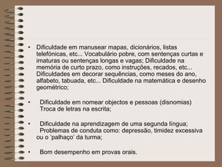 • Dificuldade em manusear mapas, dicionários, listas
telefónicas, etc... Vocabulário pobre, com sentenças curtas e
imaturas ou sentenças longas e vagas; Dificuldade na
memória de curto prazo, como instruções, recados, etc...
Dificuldades em decorar sequências, como meses do ano,
alfabeto, tabuada, etc... Dificuldade na matemática e desenho
geométrico;
• Dificuldade em nomear objectos e pessoas (disnomias)
Troca de letras na escrita;
• Dificuldade na aprendizagem de uma segunda língua;
Problemas de conduta como: depressão, timidez excessiva
ou o ‘palhaço’ da turma;
• Bom desempenho em provas orais.
 
