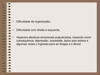 • Dificuldade de organização;
• Dificuldade com direita e esquerda;
• Aspectos afectivos emocionais prejudicados, trazendo como
consequência: depressão, ansiedade, baixa auto estima e
algumas vezes o ingresso para as drogas e o álcool.
 